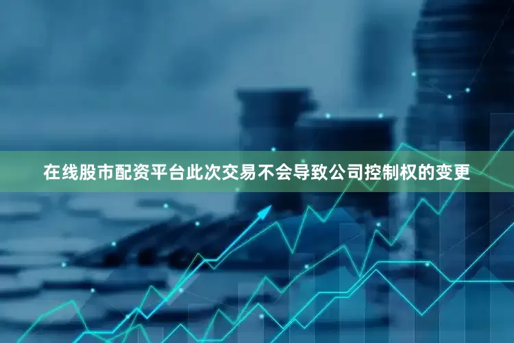 在线股市配资平台此次交易不会导致公司控制权的变更