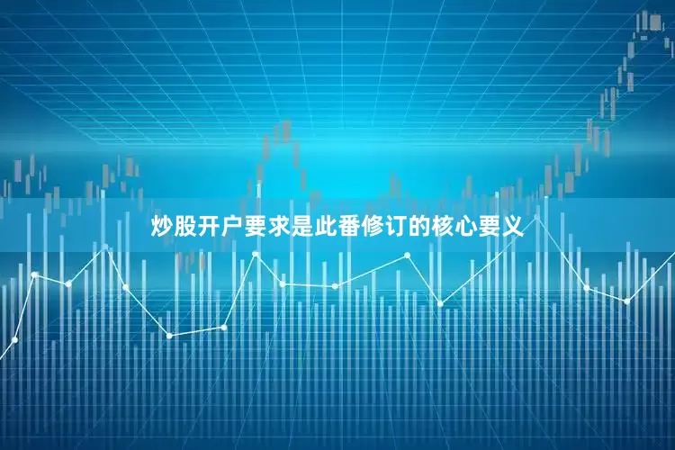 炒股开户要求是此番修订的核心要义