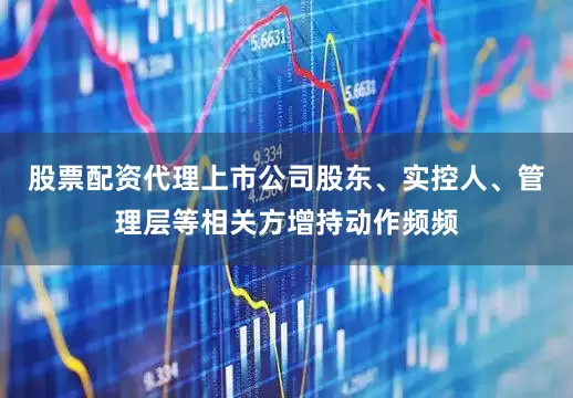 股票配资代理上市公司股东、实控人、管理层等相关方增持动作频频