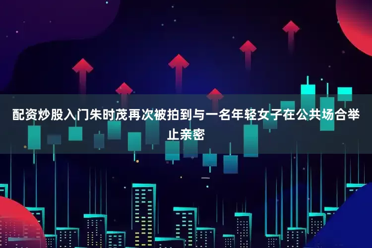 配资炒股入门朱时茂再次被拍到与一名年轻女子在公共场合举止亲密