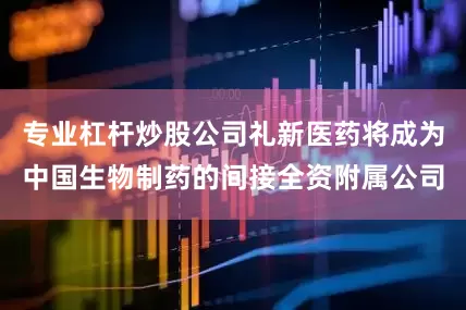 专业杠杆炒股公司礼新医药将成为中国生物制药的间接全资附属公司