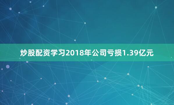 炒股配资学习2018年公司亏损1.39亿元
