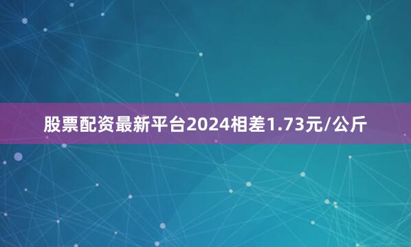 股票配资最新平台2024相差1.73元/公斤