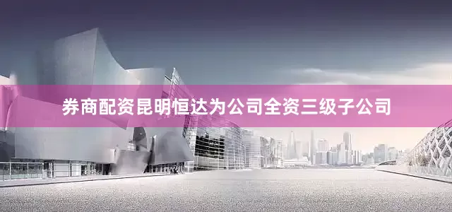 券商配资昆明恒达为公司全资三级子公司
