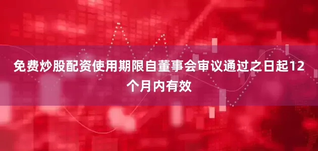 免费炒股配资使用期限自董事会审议通过之日起12个月内有效