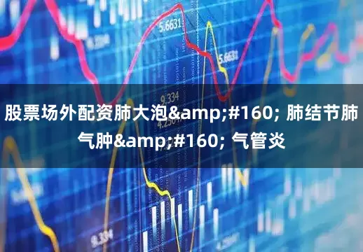 股票场外配资肺大泡&#160; 肺结节肺气肿&#160; 气管炎