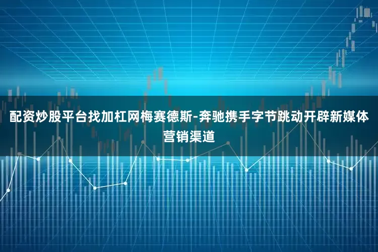 配资炒股平台找加杠网梅赛德斯-奔驰携手字节跳动开辟新媒体营销渠道